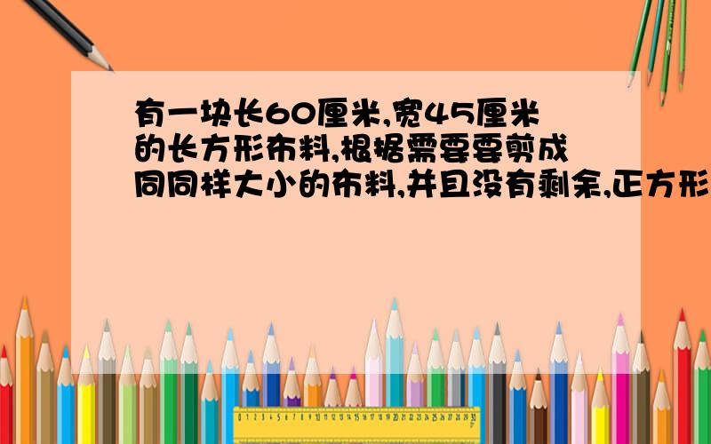 有一块长60厘米,宽45厘米的长方形布料,根据需要要剪成同同样大小的布料,并且没有剩余,正方形布料要尽能大.这样剪出来的每块正方形布料面积是多大?可以剪成这样多少块这样的正方形布料