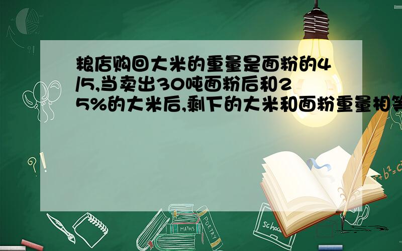 粮店购回大米的重量是面粉的4/5,当卖出30吨面粉后和25%的大米后,剩下的大米和面粉重量相等,购回面粉多少吨 用方程 写出每步算的是什么