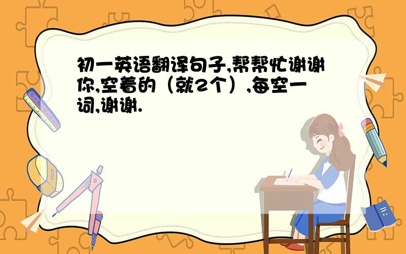 初一英语翻译句子,帮帮忙谢谢你,空着的（就2个）,每空一词,谢谢.