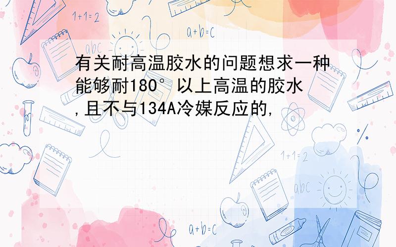 有关耐高温胶水的问题想求一种能够耐180°以上高温的胶水,且不与134A冷媒反应的,