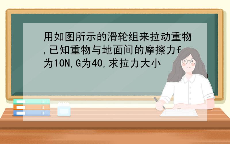 用如图所示的滑轮组来拉动重物,已知重物与地面间的摩擦力f为10N,G为40,求拉力大小