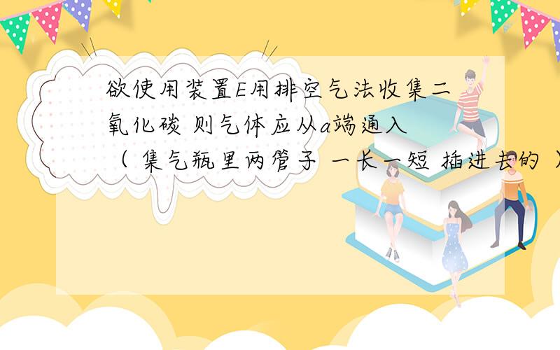 欲使用装置E用排空气法收集二氧化碳 则气体应从a端通入 （ 集气瓶里两管子 一长一短 插进去的 ）这里说的气体一词指什么?空气 还是 CO2?