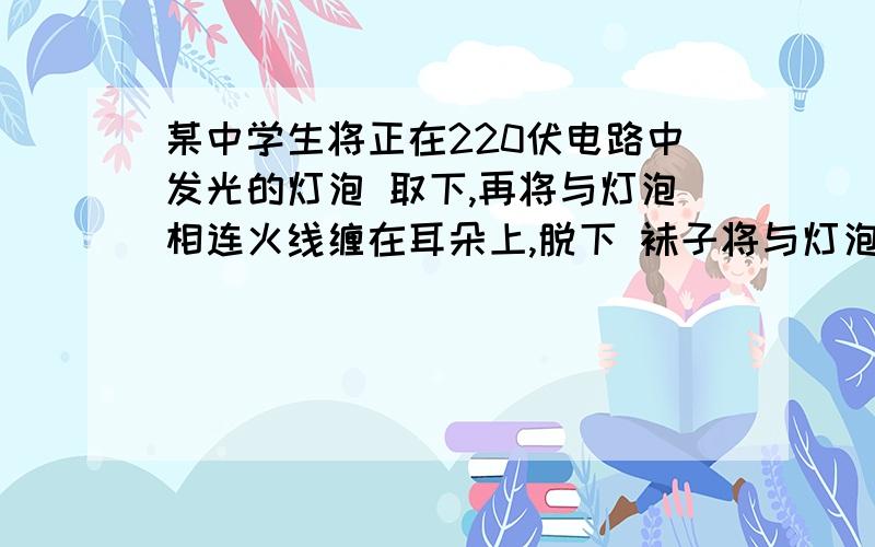 某中学生将正在220伏电路中发光的灯泡 取下,再将与灯泡相连火线缠在耳朵上,脱下 袜子将与灯泡相连的零线缠