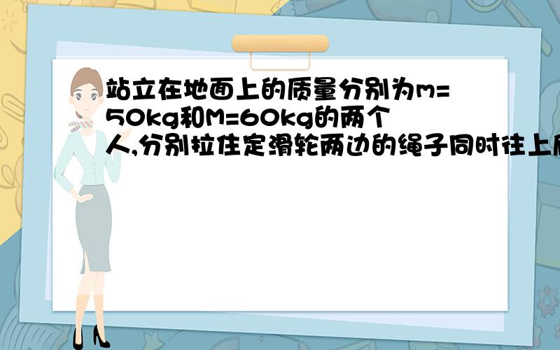 站立在地面上的质量分别为m=50kg和M=60kg的两个人,分别拉住定滑轮两边的绳子同时往上爬,开始时,两人...站立在地面上的质量分别为m=50kg和M=60kg的两个人,分别拉住定滑轮两边的绳子同时往上爬