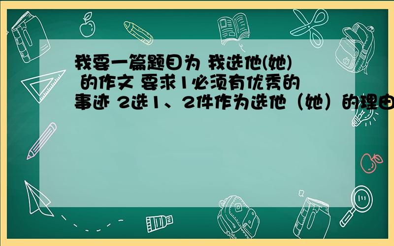 我要一篇题目为 我选他(她) 的作文 要求1必须有优秀的事迹 2选1、2件作为选他（她）的理由.3注意选材新颖、叙述清楚.