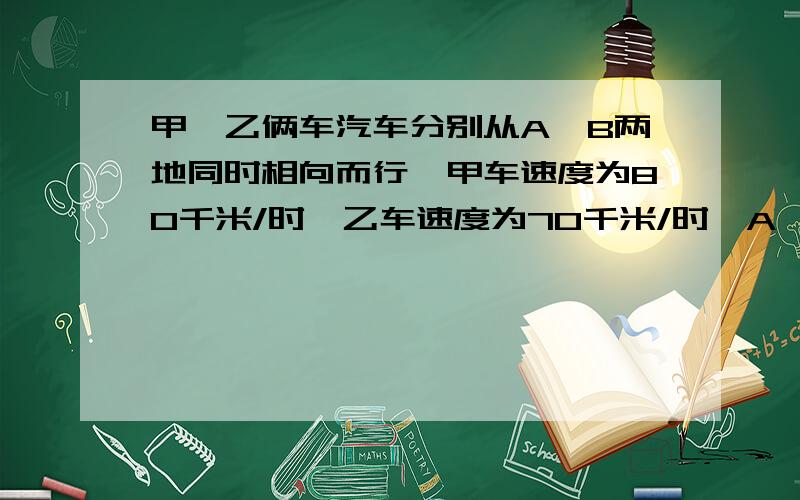 甲、乙俩车汽车分别从A、B两地同时相向而行,甲车速度为80千米/时,乙车速度为70千米/时,A、B两地相距300千米.求（1）两车相遇的时间.（2）相遇时离A处的距离.