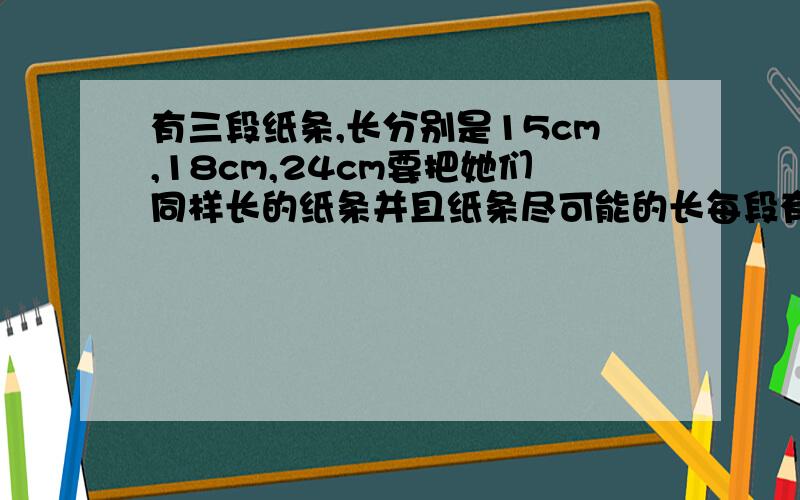 有三段纸条,长分别是15cm,18cm,24cm要把她们同样长的纸条并且纸条尽可能的长每段有三段纸条,长分别是15cm,18cm,24cm要把她们剪成同样长的纸条并且纸条的长度尽可能的大,每段纸条长多少米?