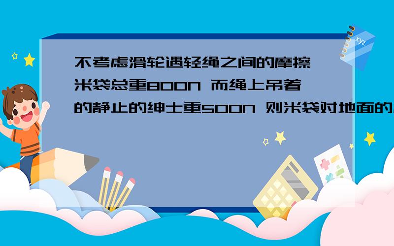 不考虑滑轮遇轻绳之间的摩擦 米袋总重800N 而绳上吊着的静止的绅士重500N 则米袋对地面的压力为?