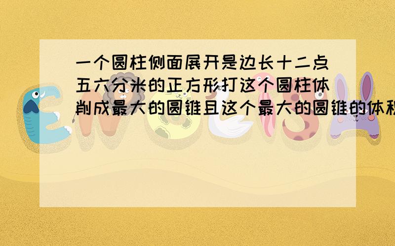 一个圆柱侧面展开是边长十二点五六分米的正方形打这个圆柱体削成最大的圆锥且这个最大的圆锥的体积是多少