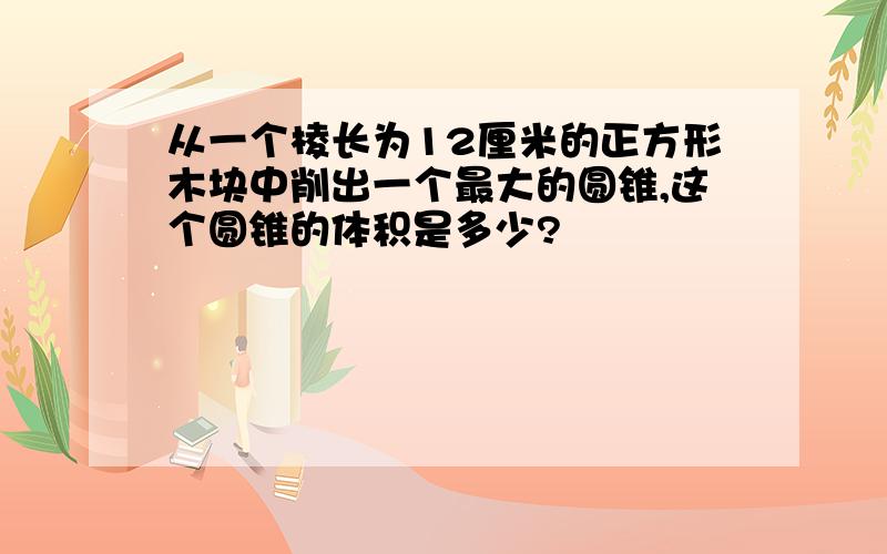 从一个棱长为12厘米的正方形木块中削出一个最大的圆锥,这个圆锥的体积是多少?