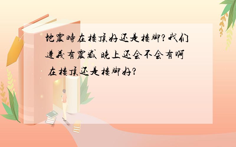 地震时在楼顶好还是楼脚?我们遵义有震感 晚上还会不会有啊 在楼顶还是楼脚好?