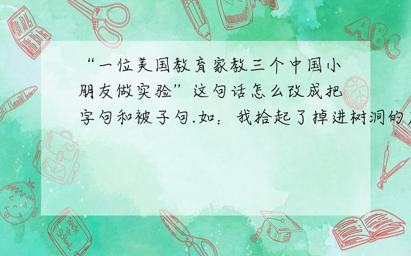 “一位美国教育家教三个中国小朋友做实验”这句话怎么改成把字句和被子句.如：我拾起了掉进树洞的皮球.把字句：我把掉进树洞的皮球拾起了.被字句:掉进树洞的皮球被我拾起了.