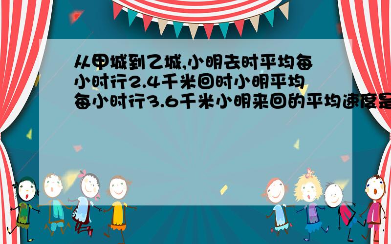 从甲城到乙城,小明去时平均每小时行2.4千米回时小明平均每小时行3.6千米小明来回的平均速度是多少?是我妹五年级的卷子上的,不要用小学分数函数什么的,看不懂.