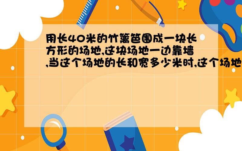 用长40米的竹篱笆围成一块长方形的场地,这块场地一边靠墙,当这个场地的长和宽多少米时,这个场地的面积最大最大是多少平方米