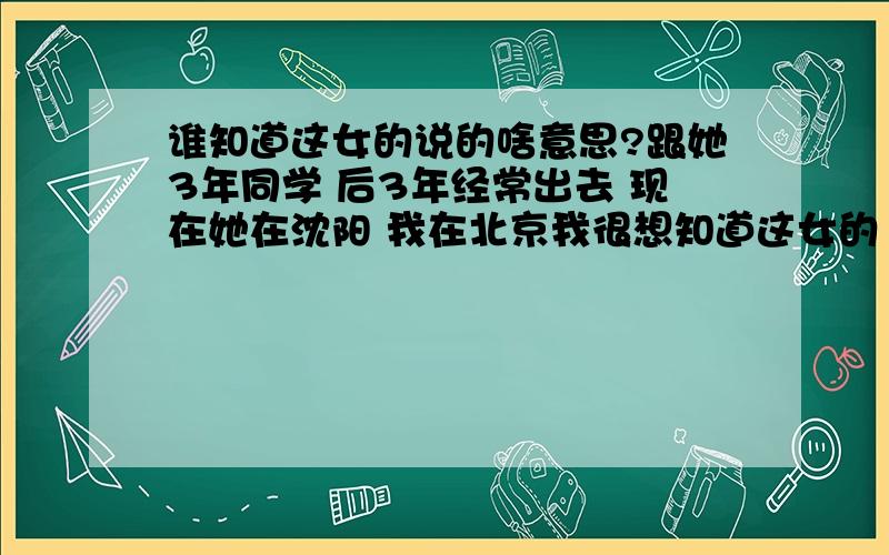 谁知道这女的说的啥意思?跟她3年同学 后3年经常出去 现在她在沈阳 我在北京我很想知道这女的（桃子）说的啥意思呢?我喜欢她也不是一年两年叻 以前说了好几遍但都被委婉的拒绝叻 但关