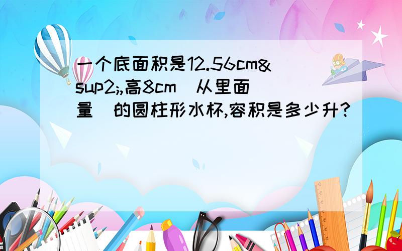 一个底面积是12.56cm²,高8cm（从里面量）的圆柱形水杯,容积是多少升?