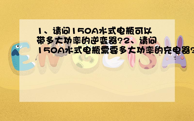 1、请问150A水式电瓶可以带多大功率的逆变器?2、请问150A水式电瓶需要多大功率的充电器?3、请问100A水