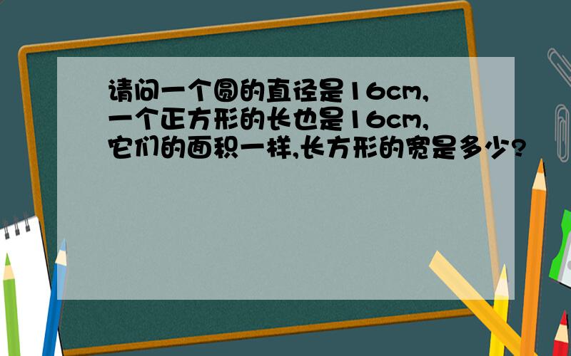 请问一个圆的直径是16cm,一个正方形的长也是16cm,它们的面积一样,长方形的宽是多少?