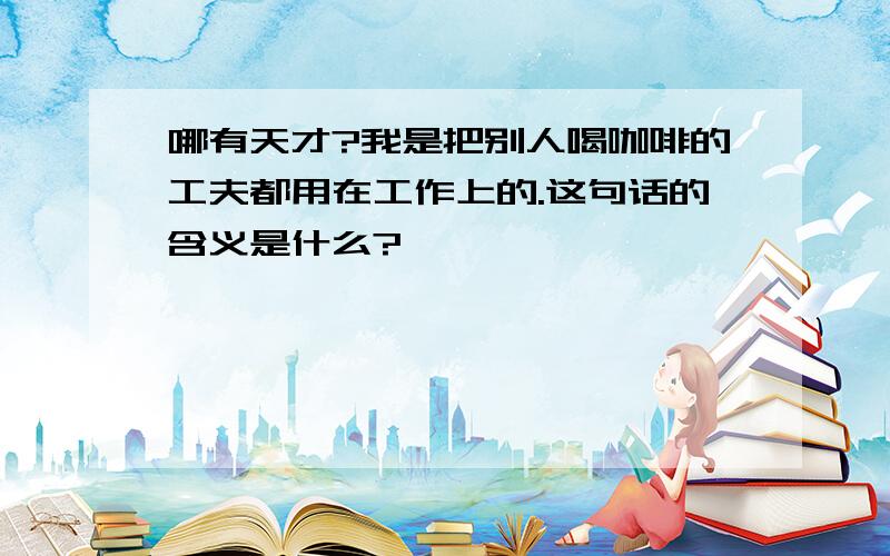 哪有天才?我是把别人喝咖啡的工夫都用在工作上的.这句话的含义是什么?