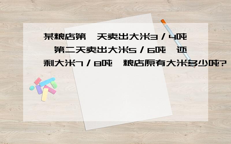 某粮店第一天卖出大米3／4吨　第二天卖出大米5／6吨　还剩大米7／8吨　粮店原有大米多少吨?