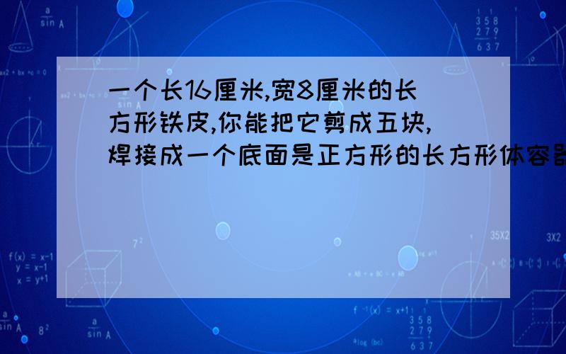 一个长16厘米,宽8厘米的长方形铁皮,你能把它剪成五块,焊接成一个底面是正方形的长方形体容器吗?不许浪费画出剪图,并算出容器的容积是多少?