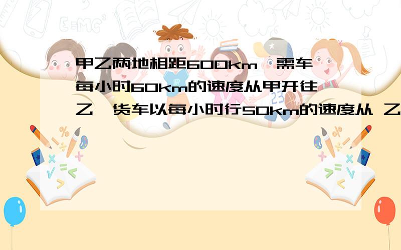 甲乙两地相距600km,需车每小时60km的速度从甲开往乙,货车以每小时行50km的速度从 乙开往 甲上午8时客车出发,要使两车在终点相遇,货车必须在上午几时出发