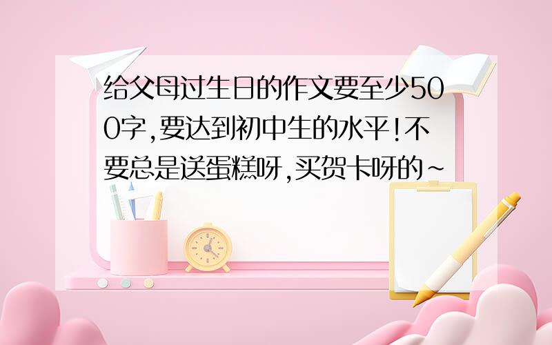 给父母过生日的作文要至少500字,要达到初中生的水平!不要总是送蛋糕呀,买贺卡呀的~