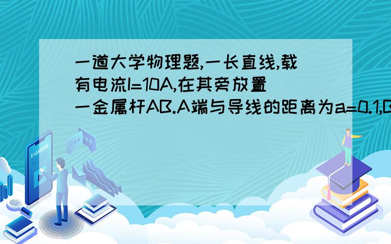 一道大学物理题,一长直线,载有电流I=10A,在其旁放置一金属杆AB.A端与导线的距离为a=0.1,B端与导一长直线,载有电流I=10A,在其旁放置一金属杆AB.A端与导线的距离为a=0.1,B端与导线的距离为b=1.0m.