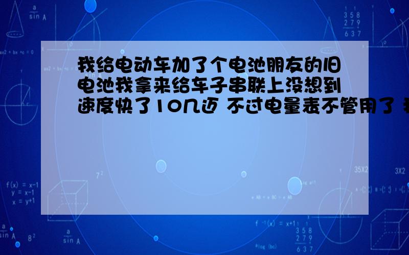 我给电动车加了个电池朋友的旧电池我拿来给车子串联上没想到速度快了10几迈 不过电量表不管用了 我骑出去转了一大圈回来 回来在家里才听出电机声音跟以前不一样了 有点粗 里面还有零