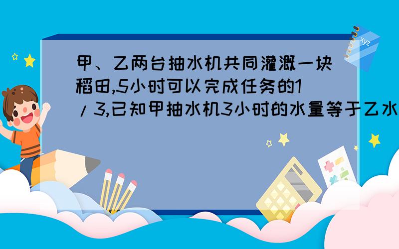 甲、乙两台抽水机共同灌溉一块稻田,5小时可以完成任务的1/3,已知甲抽水机3小时的水量等于乙水机5小时的