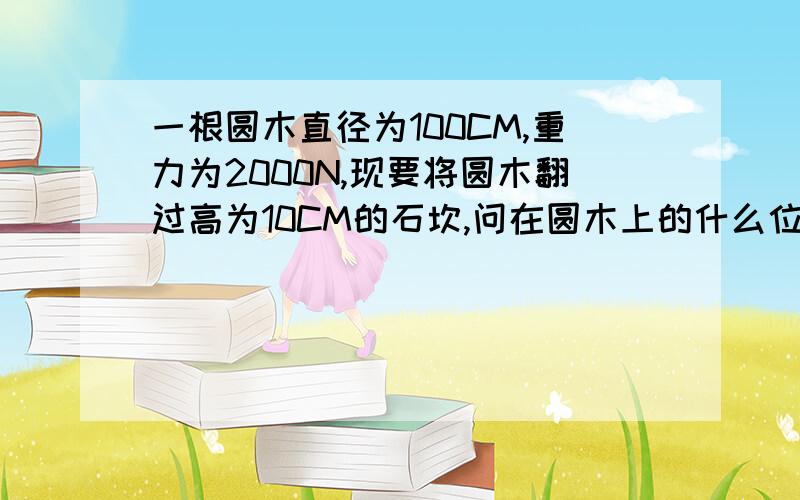 一根圆木直径为100CM,重力为2000N,现要将圆木翻过高为10CM的石坎,问在圆木上的什么位置至少要用多大力才行高手快啦来