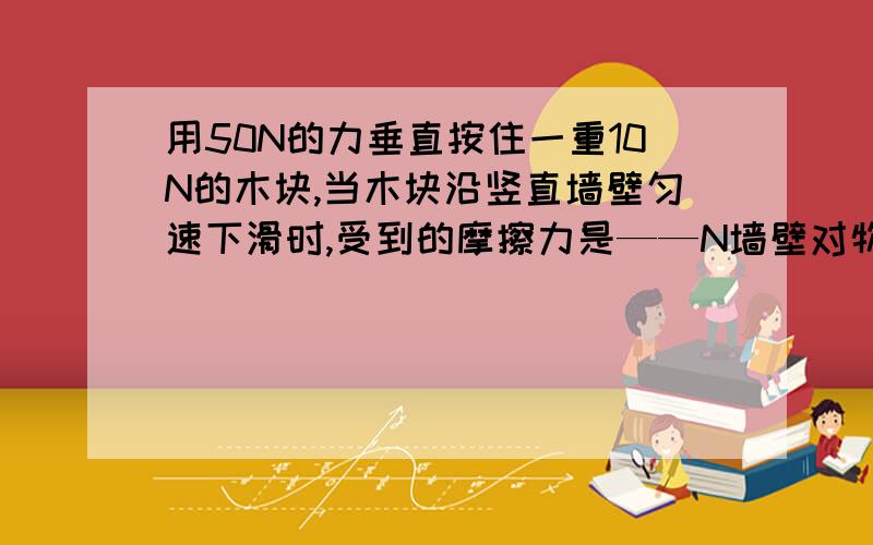 用50N的力垂直按住一重10N的木块,当木块沿竖直墙壁匀速下滑时,受到的摩擦力是——N墙壁对物体的压力是——N.如摩擦阻力大小不变,要沿墙壁竖直向上匀速拉起该木块,所用的拉力是——N（