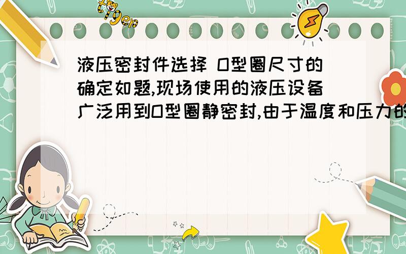 液压密封件选择 O型圈尺寸的确定如题,现场使用的液压设备广泛用到O型圈静密封,由于温度和压力的影响,O型圈会失效漏油,现场往往没法准确掌握O型圈的型号信息,如何根据O型圈安装的沟槽