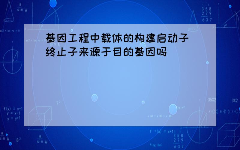 基因工程中载体的构建启动子 终止子来源于目的基因吗