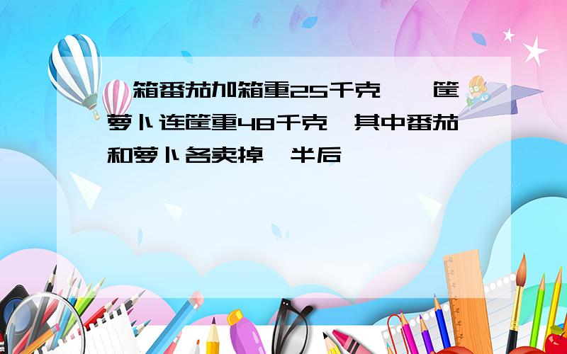 一箱番茄加箱重25千克,一筐萝卜连筐重48千克,其中番茄和萝卜各卖掉一半后,