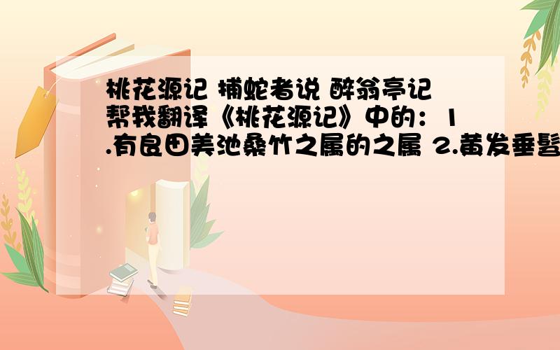 桃花源记 捕蛇者说 醉翁亭记帮我翻译《桃花源记》中的：1.有良田美池桑竹之属的之属 2.黄发垂髫,并怡然自乐的并 3.不足为外人道也的足 4.村中闻有此人,咸来问讯的咸 5.得其船,便扶向路,