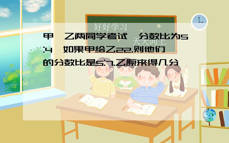 甲,乙两同学考试,分数比为5:4,如果甲给乙22.则他们的分数比是5:7.乙原来得几分