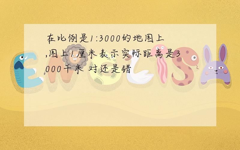 在比例是1:3000的地图上,图上1厘米表示实际距离是3000千米 对还是错