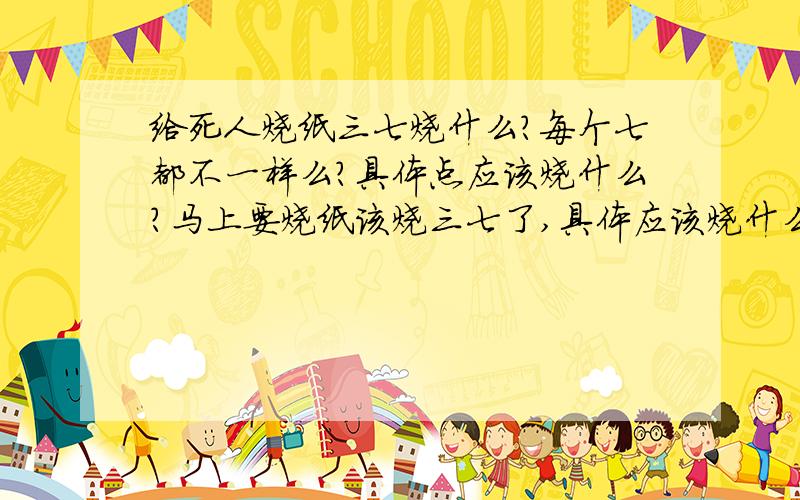 给死人烧纸三七烧什么?每个七都不一样么?具体点应该烧什么?马上要烧纸该烧三七了,具体应该烧什么呢?听奶奶说好像七个七烧的不一样.具体应该烧什么,麻烦朋友告诉下