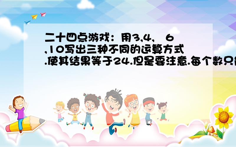 二十四点游戏：用3,4,﹣6,10写出三种不同的运算方式.使其结果等于24.但是要注意.每个数只能用一次.运用加减乘除使结果得到24.