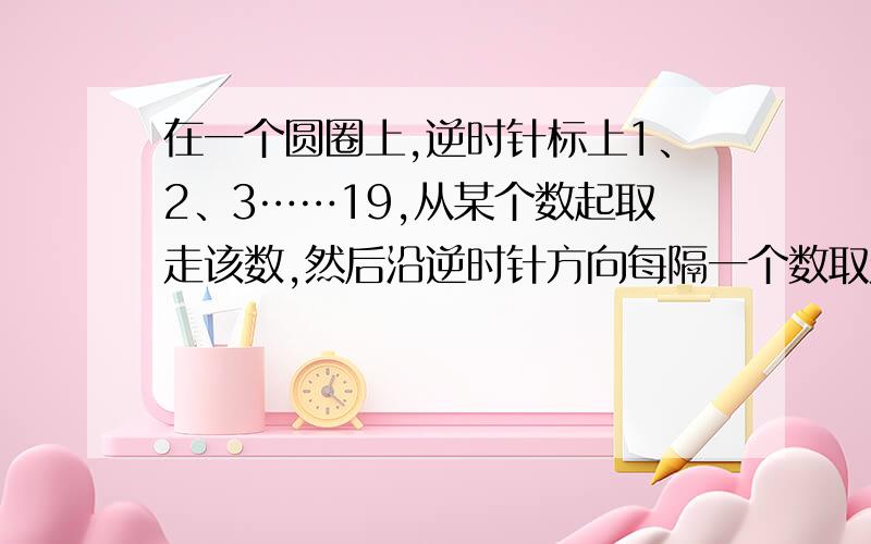 在一个圆圈上,逆时针标上1、2、3……19,从某个数起取走该数,然后沿逆时针方向每隔一个数取走一个数,如果最后剩下数1,求从哪个数起?A\B\C\D\E五位运动员参加乒乓球循环赛,每盘比赛规定得胜