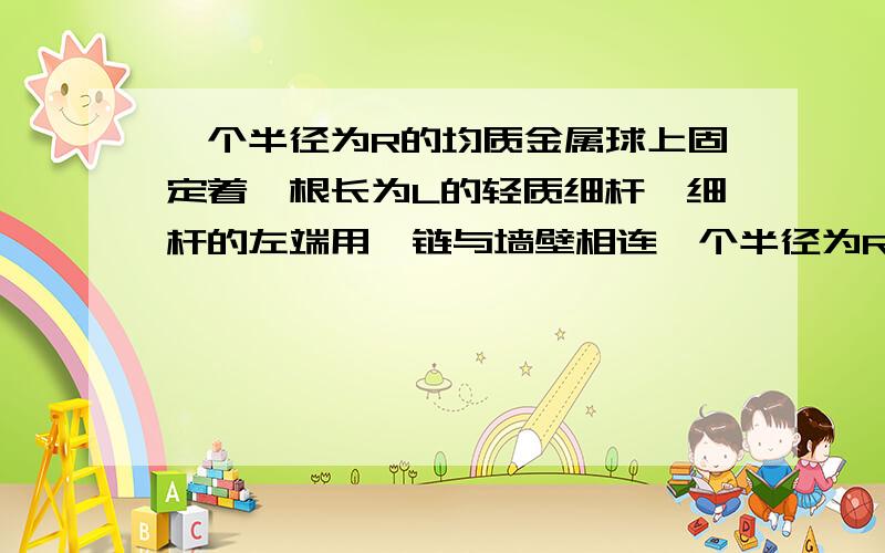 一个半径为R的均质金属球上固定着一根长为L的轻质细杆,细杆的左端用铰链与墙壁相连一个半径为R的均质金属球上固定着一根长为L的轻质细杆,细杆的左端用铰链与墙壁相连,球下边垫上一块