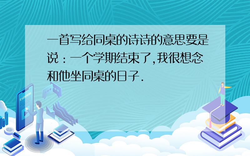 一首写给同桌的诗诗的意思要是说：一个学期结束了,我很想念和他坐同桌的日子.