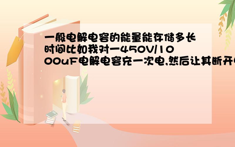 一般电解电容的能量能存储多长时间比如我对一450V/1000uF电解电容充一次电,然后让其断开电路,那么电容里面的电荷能存储多长时间呢?