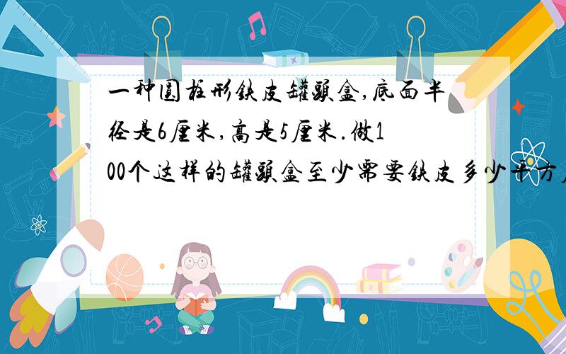 一种圆柱形铁皮罐头盒,底面半径是6厘米,高是5厘米.做100个这样的罐头盒至少需要铁皮多少平方厘米?