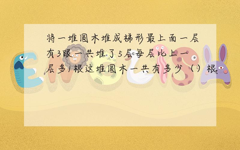 将一堆圆木堆成梯形最上面一层有3跟一共堆了5层每层比上一层多1根这堆圆木一共有多少（）根