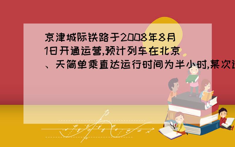 京津城际铁路于2008年8月1日开通运营,预计列车在北京、天简单乘直达运行时间为半小时,某次试车时,试验列车从北京到天津的行驶时间比预计多用了六分钟,有天津返网北京与预计相同.如果