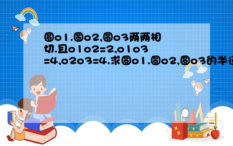 圆o1.圆o2,圆o3两两相切.且o1o2=2,o1o3=4,o2o3=4.求圆o1.圆o2,圆o3的半径图