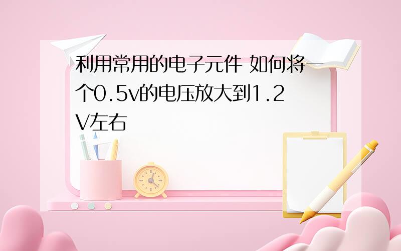 利用常用的电子元件 如何将一个0.5v的电压放大到1.2V左右