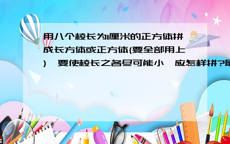 用八个棱长为1厘米的正方体拼成长方体或正方体(要全部用上),要使棱长之各尽可能小,应怎样拼?最小的棱长之和是多少?要使棱长之和尽可能大,又应怎么样拼?最大的棱长之和是多少